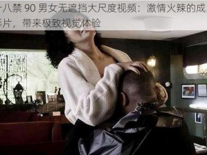 十八禁 90 男女无遮挡大尺度视频：激情火辣的成人影片，带来极致视觉体验