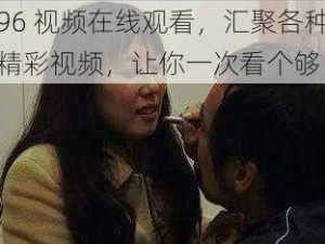 96 视频在线观看，汇聚各种精彩视频，让你一次看个够