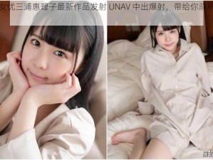 日本人气女优三浦惠理子最新作品发射 UNAV 中出爆射，带给你前所未有的视觉冲击