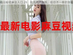 国产精品秘密麻豆入口 29，优质国产服饰，给你不一样的穿着体验