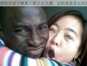 震惊校花被交换黑人粗又大又硬，这到底是怎么回事？