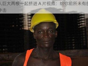 黑人巨大两根一起挤进 A 片视频：给你前所未有的视觉冲击