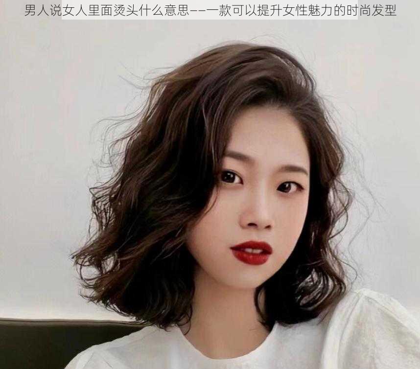 男人说女人里面烫头什么意思——一款可以提升女性魅力的时尚发型