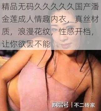 精品无码久久久久久国产潘金莲成人情趣内衣，真丝材质，浪漫花纹，性感开档，让你欲罢不能