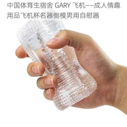 中国体育生宿舍 GARY 飞机——成人情趣用品飞机杯名器倒模男用自慰器