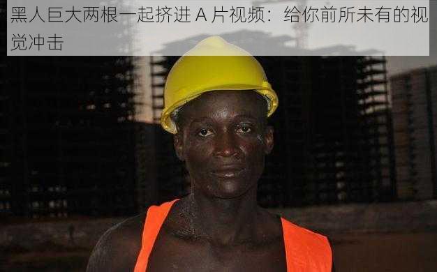 黑人巨大两根一起挤进 A 片视频：给你前所未有的视觉冲击