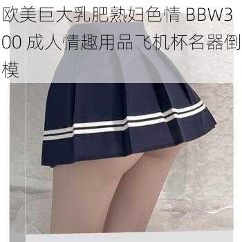 欧美巨大乳肥熟妇色情 BBW300 成人情趣用品飞机杯名器倒模