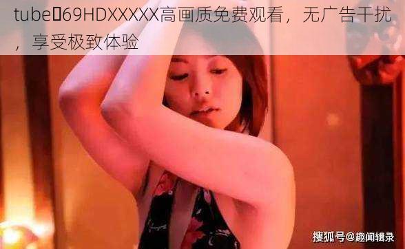 tube 69HDXXXXX高画质免费观看，无广告干扰，享受极致体验