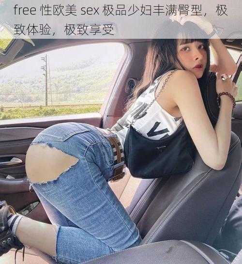 free 性欧美 sex 极品少妇丰满臀型，极致体验，极致享受