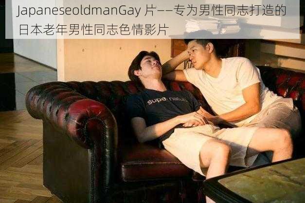 JapaneseoldmanGay 片——专为男性同志打造的日本老年男性同志色情影片