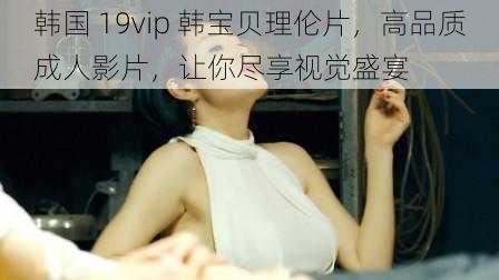 韩国 19vip 韩宝贝理伦片，高品质成人影片，让你尽享视觉盛宴