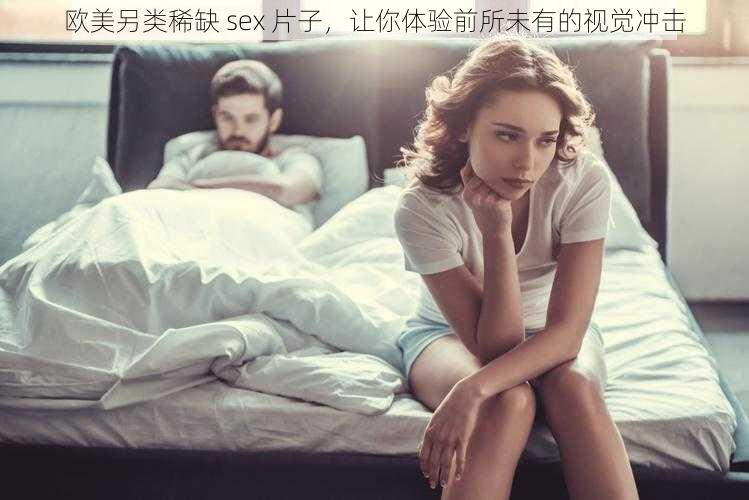 欧美另类稀缺 sex 片子，让你体验前所未有的视觉冲击