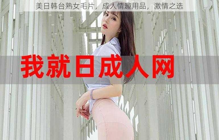 美日韩台熟女毛片，成人情趣用品，激情之选