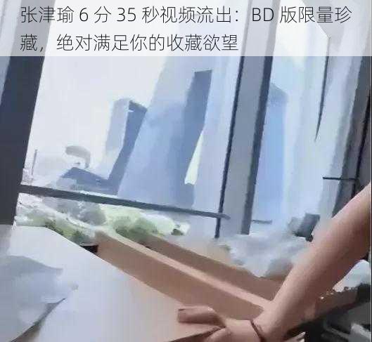 张津瑜 6 分 35 秒视频流出：BD 版限量珍藏，绝对满足你的收藏欲望