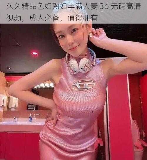 久久精品色妇熟妇丰满人妻 3p 无码高清视频，成人必备，值得拥有