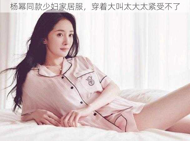 杨幂同款少妇家居服，穿着大叫太大太紧受不了