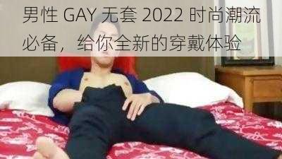 男性 GAY 无套 2022 时尚潮流必备，给你全新的穿戴体验