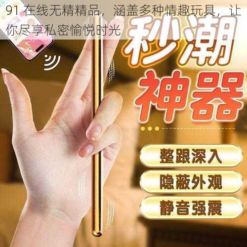 91 在线无精精品，涵盖多种情趣玩具，让你尽享私密愉悦时光