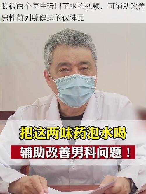 我被两个医生玩出了水的视频，可辅助改善男性前列腺健康的保健品