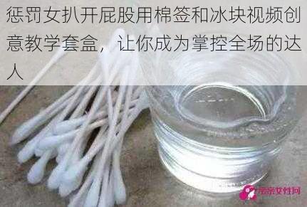 惩罚女扒开屁股用棉签和冰块视频创意教学套盒，让你成为掌控全场的达人