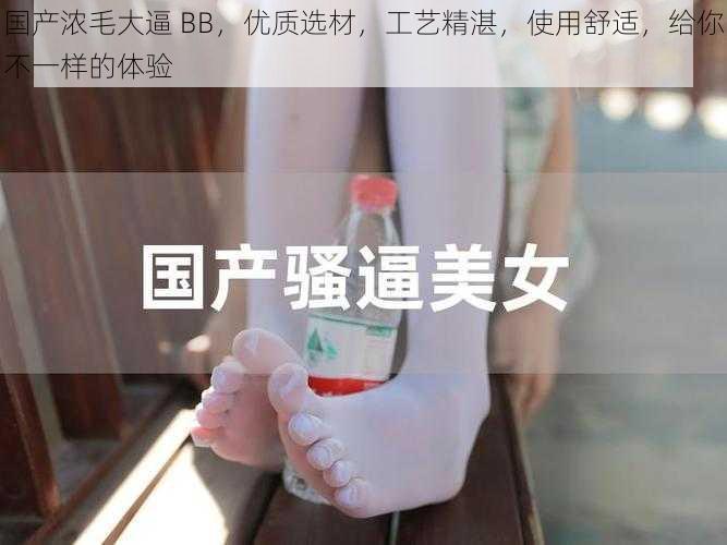 国产浓毛大逼 BB，优质选材，工艺精湛，使用舒适，给你不一样的体验