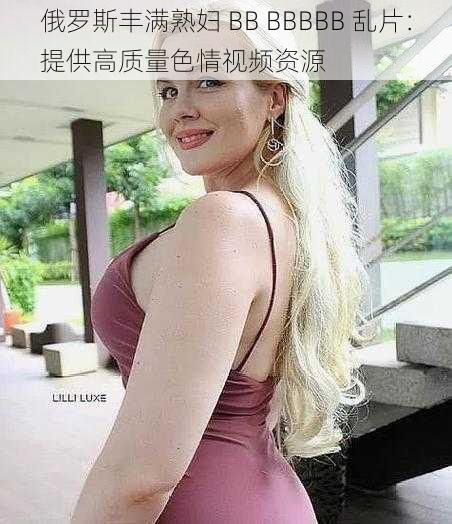 俄罗斯丰满熟妇 BB BBBBB 乱片：提供高质量色情视频资源