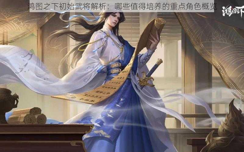 鸿图之下初始武将解析：哪些值得培养的重点角色概览